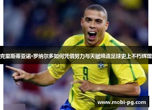 克里斯蒂亚诺·罗纳尔多如何凭借努力与天赋缔造足球史上不朽辉煌